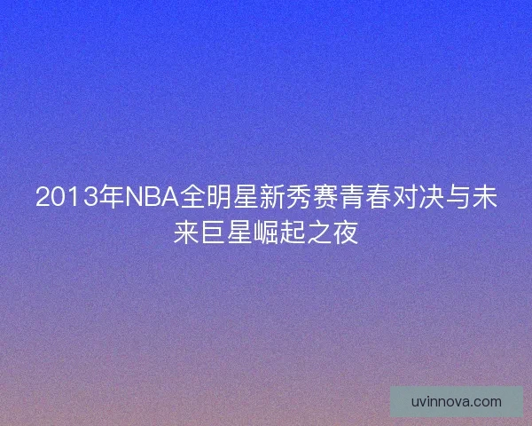 2013年NBA全明星新秀赛青春对决与未来巨星崛起之夜 2013年NBA全明星新秀赛青春对决与未来巨星崛起之夜