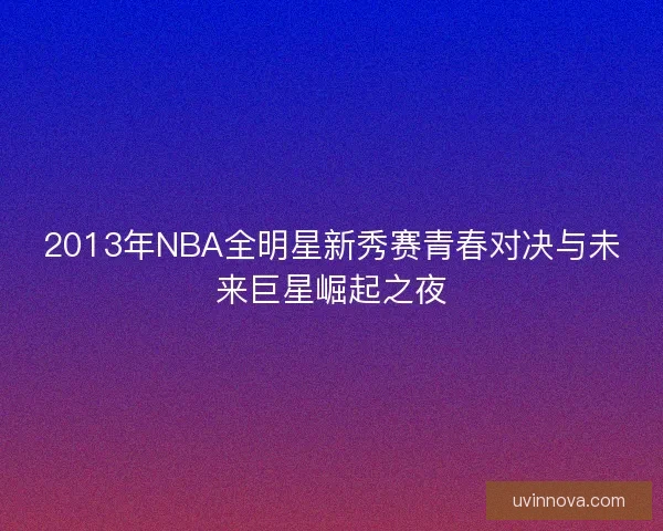 2013年NBA全明星新秀赛青春对决与未来巨星崛起之夜