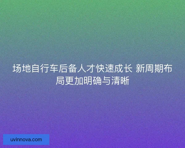 场地自行车后备人才快速成长 新周期布局更加明确与清晰