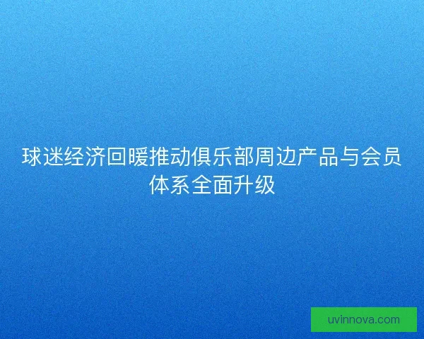 球迷经济回暖推动俱乐部周边产品与会员体系全面升级 球迷经济回暖推动俱乐部周边产品与会员体系全面升级