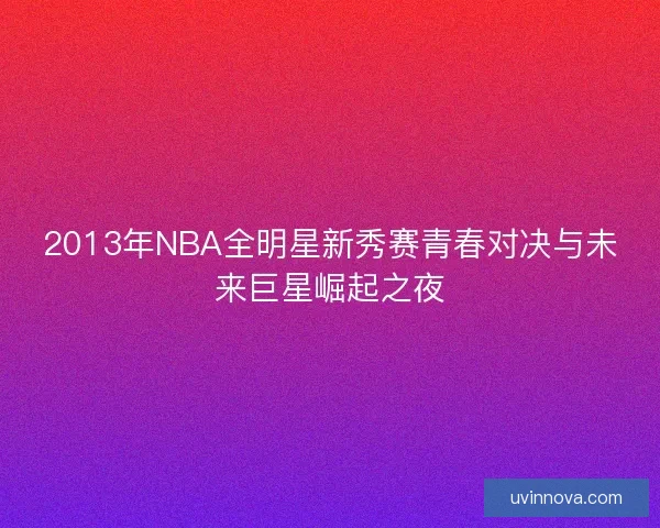 2013年NBA全明星新秀赛青春对决与未来巨星崛起之夜