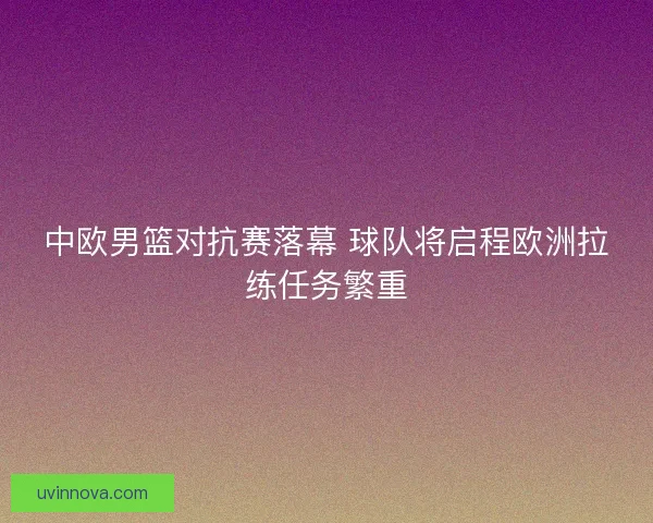 中欧男篮对抗赛落幕 球队将启程欧洲拉练任务繁重 中欧男篮对抗赛落幕 球队将启程欧洲拉练任务繁重