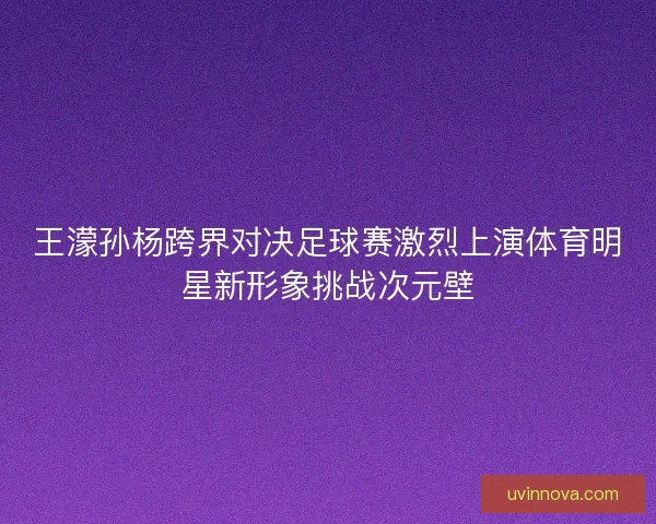 王濛孙杨跨界对决足球赛激烈上演体育明星新形象挑战次元壁