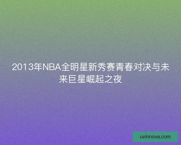 2013年NBA全明星新秀赛青春对决与未来巨星崛起之夜 2013年NBA全明星新秀赛青春对决与未来巨星崛起之夜