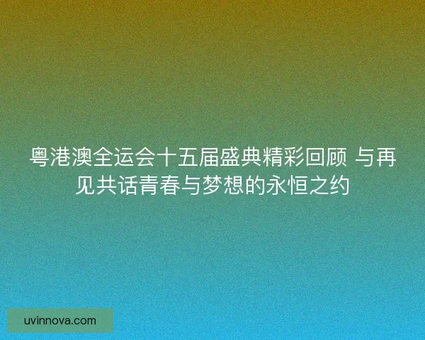 粤港澳全运会十五届盛典精彩回顾 与再见共话青春与梦想的永恒之约