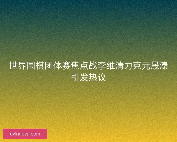世界围棋团体赛焦点战李维清力克元晟溱引发热议 世界围棋团体赛焦点战李维清力克元晟溱引发热议